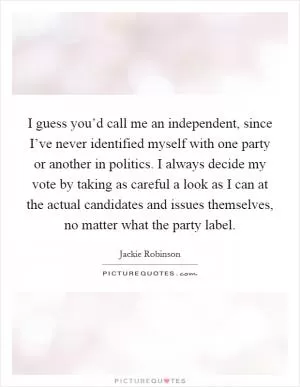 I guess you’d call me an independent, since I’ve never identified myself with one party or another in politics. I always decide my vote by taking as careful a look as I can at the actual candidates and issues themselves, no matter what the party label Picture Quote #1