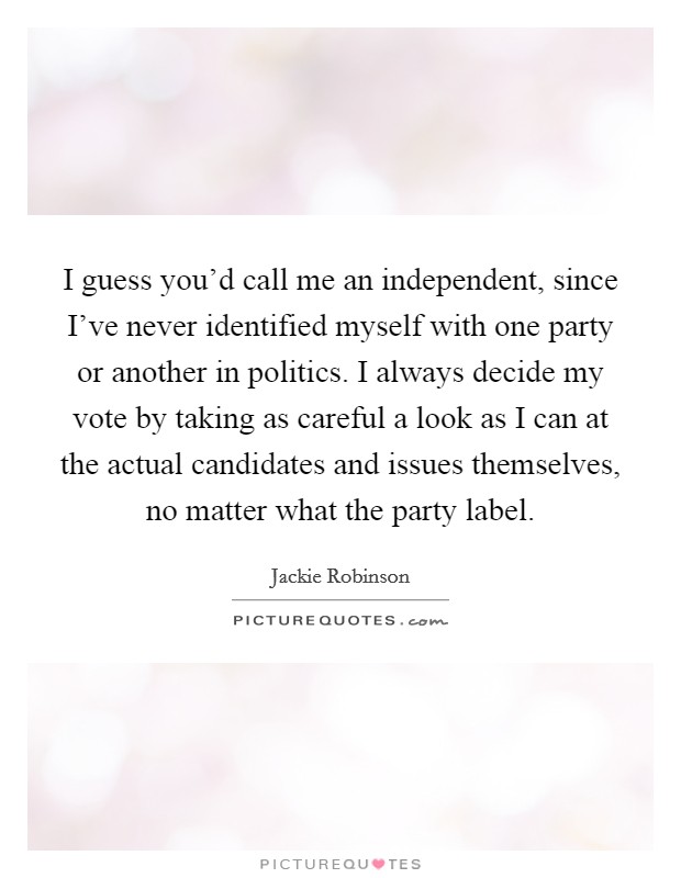 I guess you'd call me an independent, since I've never identified myself with one party or another in politics. I always decide my vote by taking as careful a look as I can at the actual candidates and issues themselves, no matter what the party label. Picture Quote #1