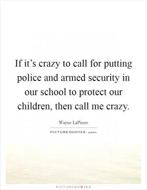 If it’s crazy to call for putting police and armed security in our school to protect our children, then call me crazy Picture Quote #1