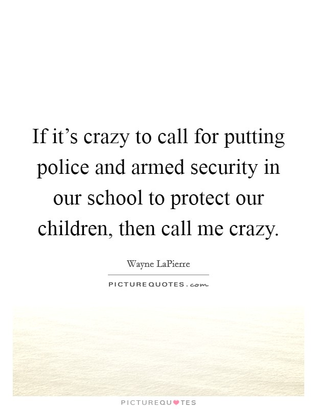 If it's crazy to call for putting police and armed security in our school to protect our children, then call me crazy. Picture Quote #1
