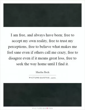 I am free, and always have been; free to accept my own reality, free to trust my perceptions, free to believe what makes me feel sane even if others call me crazy, free to disagree even if it means great loss, free to seek the way home until I find it Picture Quote #1