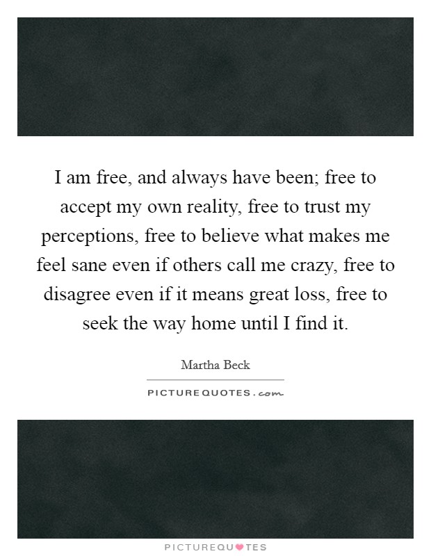 I am free, and always have been; free to accept my own reality, free to trust my perceptions, free to believe what makes me feel sane even if others call me crazy, free to disagree even if it means great loss, free to seek the way home until I find it. Picture Quote #1