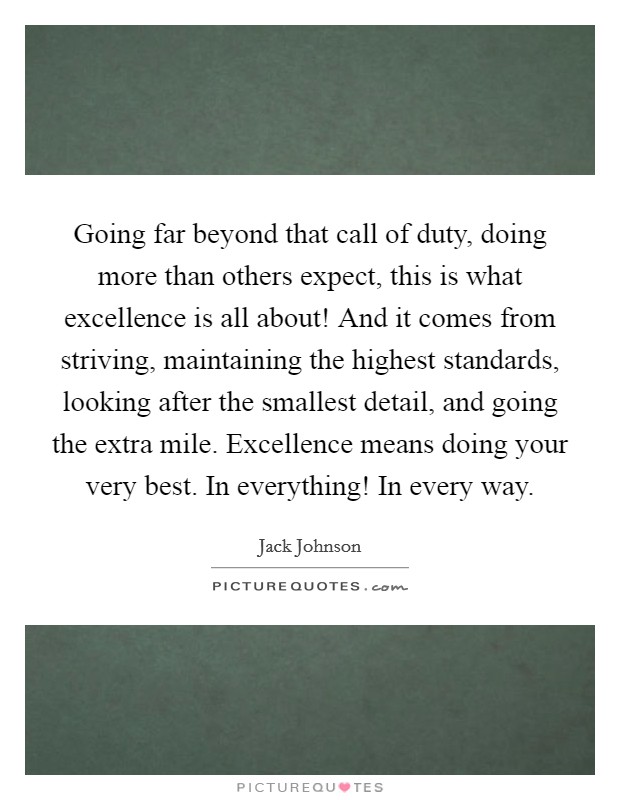 Going far beyond that call of duty, doing more than others expect, this is what excellence is all about! And it comes from striving, maintaining the highest standards, looking after the smallest detail, and going the extra mile. Excellence means doing your very best. In everything! In every way. Picture Quote #1