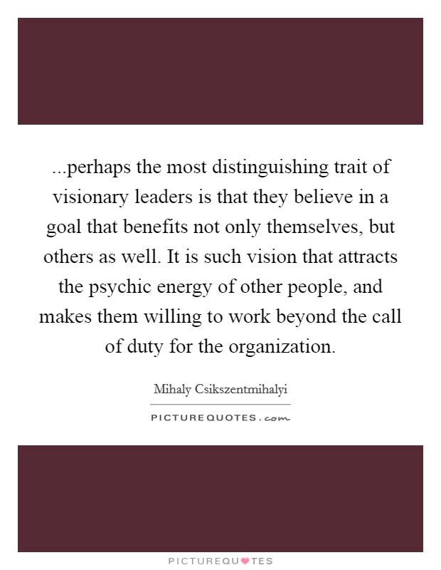 ...perhaps the most distinguishing trait of visionary leaders is that they believe in a goal that benefits not only themselves, but others as well. It is such vision that attracts the psychic energy of other people, and makes them willing to work beyond the call of duty for the organization Picture Quote #1
