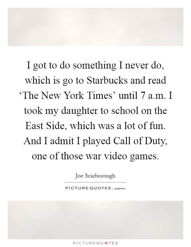 I got to do something I never do, which is go to Starbucks and read ‘The New York Times' until 7 a.m. I took my daughter to school on the East Side, which was a lot of fun. And I admit I played Call of Duty, one of those war video games. Picture Quote #1