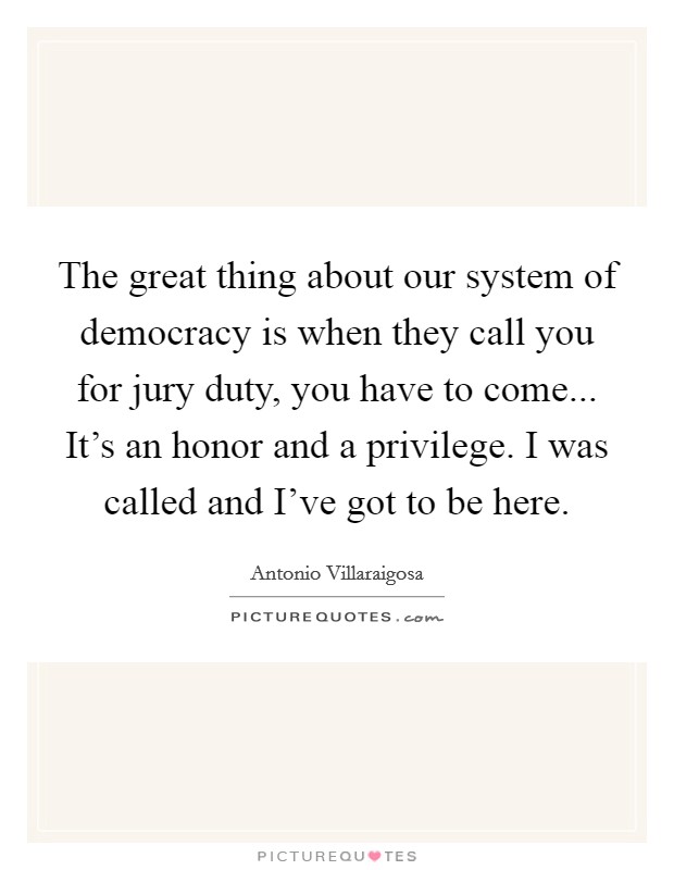 The great thing about our system of democracy is when they call you for jury duty, you have to come... It's an honor and a privilege. I was called and I've got to be here. Picture Quote #1