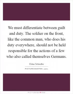 We must differentiate between guilt and duty. The soldier on the front, like the common man, who does his duty everywhere, should not be held responsible for the actions of a few who also called themselves Germans Picture Quote #1