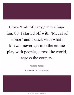 I love ‘Call of Duty;’ I’m a huge fan, but I started off with ‘Medal of Honor’ and I stuck with what I knew. I never got into the online play with people, across the world, across the country Picture Quote #1