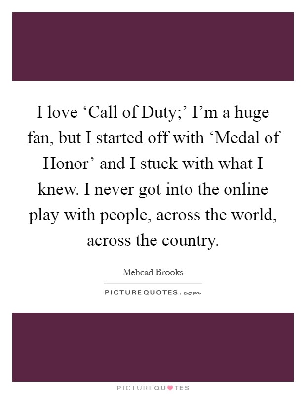 I love ‘Call of Duty;' I'm a huge fan, but I started off with ‘Medal of Honor' and I stuck with what I knew. I never got into the online play with people, across the world, across the country. Picture Quote #1