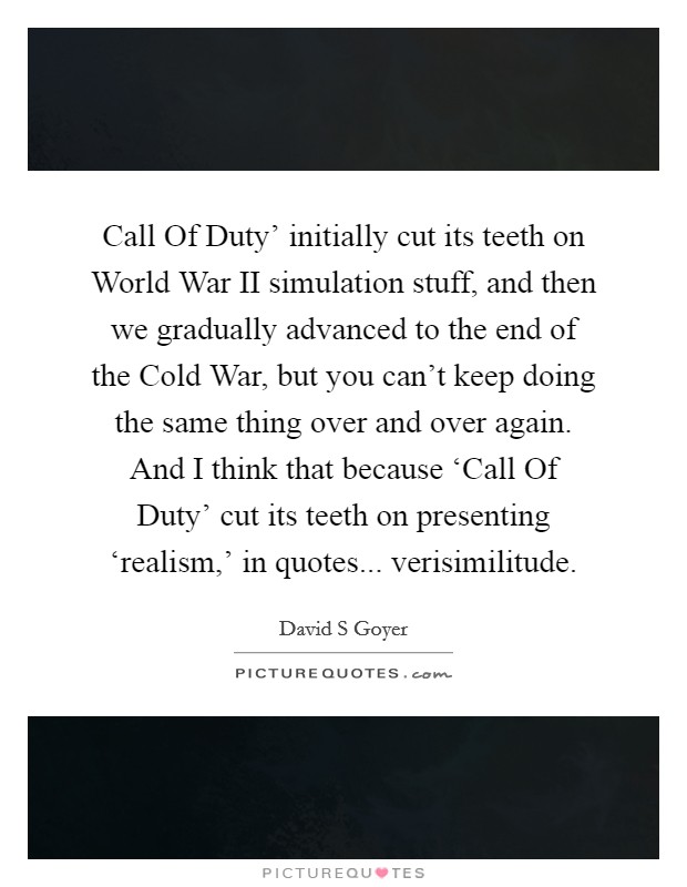Call Of Duty' initially cut its teeth on World War II simulation stuff, and then we gradually advanced to the end of the Cold War, but you can't keep doing the same thing over and over again. And I think that because ‘Call Of Duty' cut its teeth on presenting ‘realism,' in quotes... verisimilitude. Picture Quote #1
