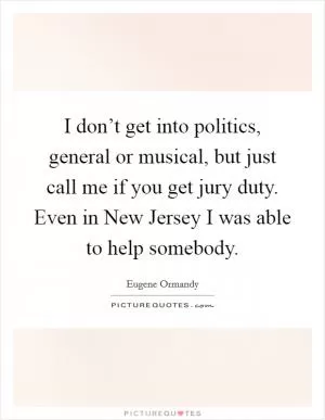 I don’t get into politics, general or musical, but just call me if you get jury duty. Even in New Jersey I was able to help somebody Picture Quote #1