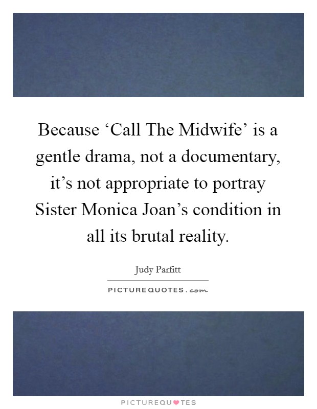 Because ‘Call The Midwife' is a gentle drama, not a documentary, it's not appropriate to portray Sister Monica Joan's condition in all its brutal reality. Picture Quote #1