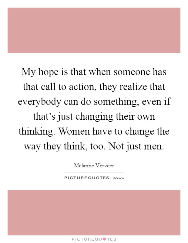 My hope is that when someone has that call to action, they realize that everybody can do something, even if that's just changing their own thinking. Women have to change the way they think, too. Not just men. Picture Quote #1
