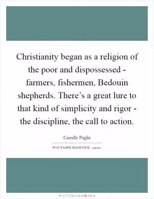 Christianity began as a religion of the poor and dispossessed - farmers, fishermen, Bedouin shepherds. There’s a great lure to that kind of simplicity and rigor - the discipline, the call to action Picture Quote #1