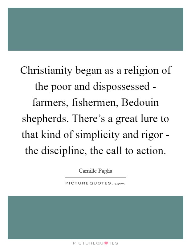 Christianity began as a religion of the poor and dispossessed - farmers, fishermen, Bedouin shepherds. There's a great lure to that kind of simplicity and rigor - the discipline, the call to action. Picture Quote #1
