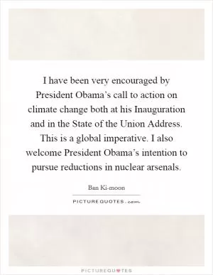I have been very encouraged by President Obama’s call to action on climate change both at his Inauguration and in the State of the Union Address. This is a global imperative. I also welcome President Obama’s intention to pursue reductions in nuclear arsenals Picture Quote #1