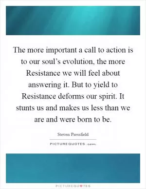 The more important a call to action is to our soul’s evolution, the more Resistance we will feel about answering it. But to yield to Resistance deforms our spirit. It stunts us and makes us less than we are and were born to be Picture Quote #1