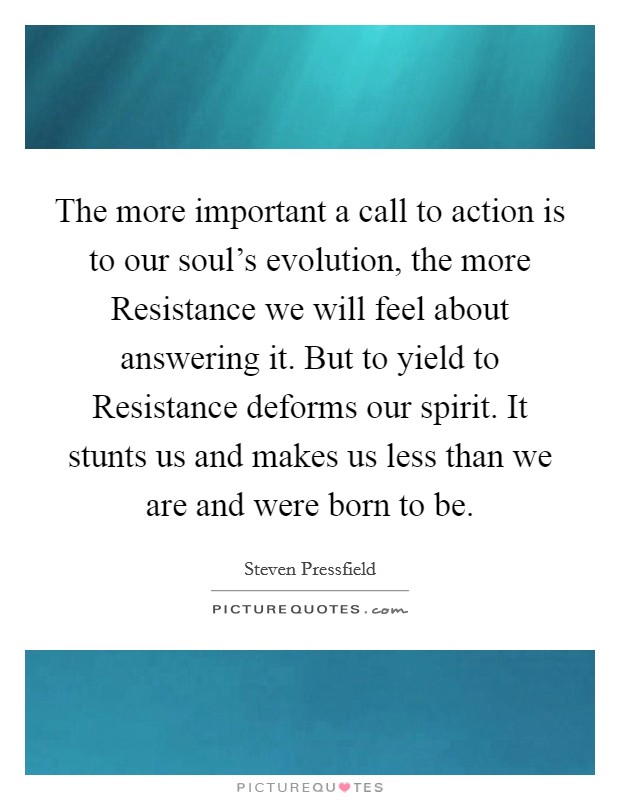 The more important a call to action is to our soul's evolution, the more Resistance we will feel about answering it. But to yield to Resistance deforms our spirit. It stunts us and makes us less than we are and were born to be. Picture Quote #1