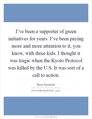 I’ve been a supporter of green initiatives for years. I’ve been paying more and more attention to it, you know, with three kids. I thought it was tragic when the Kyoto Protocol was killed by the U.S. It was sort of a call to action Picture Quote #1
