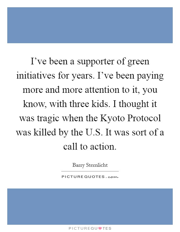 I've been a supporter of green initiatives for years. I've been paying more and more attention to it, you know, with three kids. I thought it was tragic when the Kyoto Protocol was killed by the U.S. It was sort of a call to action. Picture Quote #1