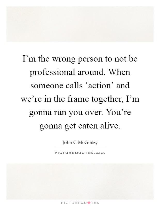 I'm the wrong person to not be professional around. When someone calls ‘action' and we're in the frame together, I'm gonna run you over. You're gonna get eaten alive. Picture Quote #1