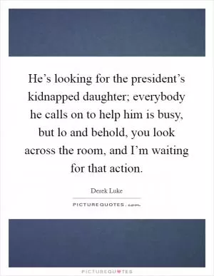 He’s looking for the president’s kidnapped daughter; everybody he calls on to help him is busy, but lo and behold, you look across the room, and I’m waiting for that action Picture Quote #1