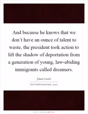 And because he knows that we don’t have an ounce of talent to waste, the president took action to lift the shadow of deportation from a generation of young, law-abiding immigrants called dreamers Picture Quote #1