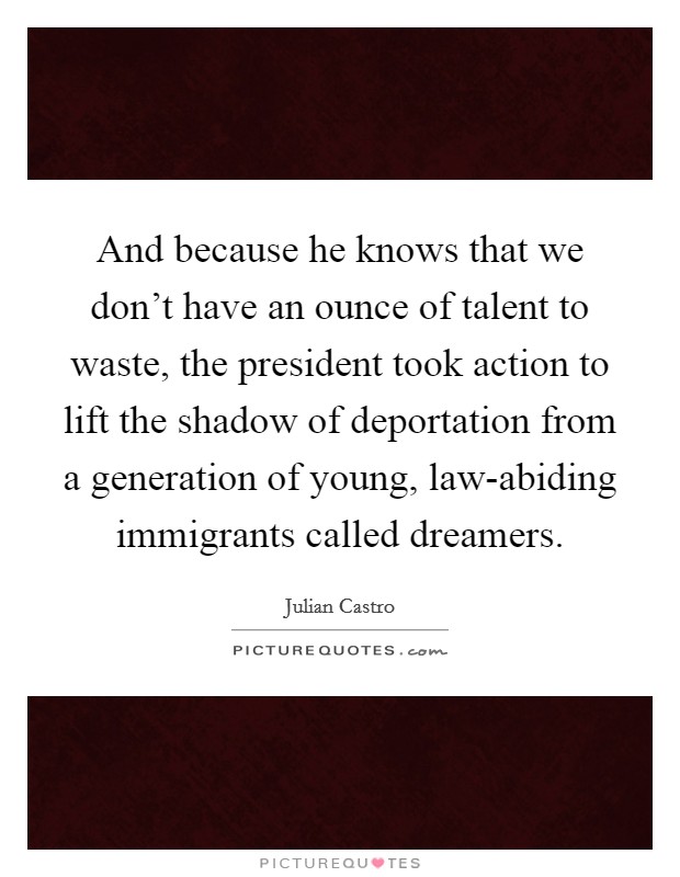 And because he knows that we don't have an ounce of talent to waste, the president took action to lift the shadow of deportation from a generation of young, law-abiding immigrants called dreamers. Picture Quote #1