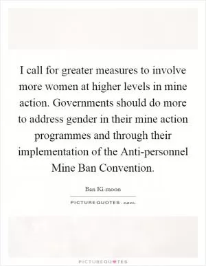 I call for greater measures to involve more women at higher levels in mine action. Governments should do more to address gender in their mine action programmes and through their implementation of the Anti-personnel Mine Ban Convention Picture Quote #1