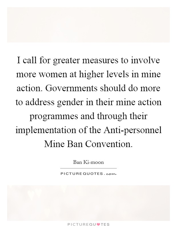 I call for greater measures to involve more women at higher levels in mine action. Governments should do more to address gender in their mine action programmes and through their implementation of the Anti-personnel Mine Ban Convention. Picture Quote #1