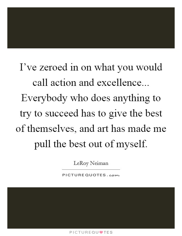 I've zeroed in on what you would call action and excellence... Everybody who does anything to try to succeed has to give the best of themselves, and art has made me pull the best out of myself. Picture Quote #1