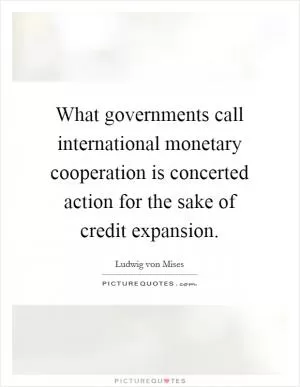 What governments call international monetary cooperation is concerted action for the sake of credit expansion Picture Quote #1