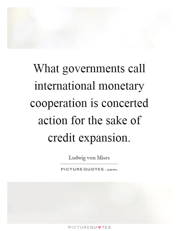 What governments call international monetary cooperation is concerted action for the sake of credit expansion. Picture Quote #1
