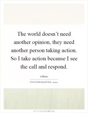 The world doesn’t need another opinion, they need another person taking action. So I take action because I see the call and respond Picture Quote #1