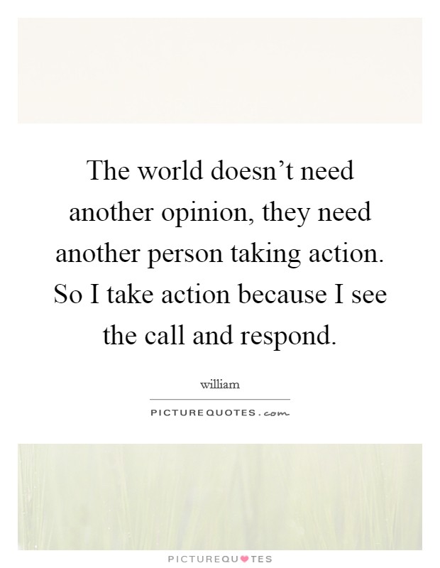 The world doesn't need another opinion, they need another person taking action. So I take action because I see the call and respond. Picture Quote #1