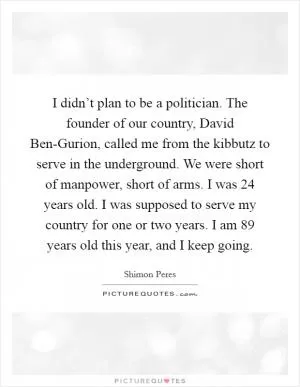 I didn’t plan to be a politician. The founder of our country, David Ben-Gurion, called me from the kibbutz to serve in the underground. We were short of manpower, short of arms. I was 24 years old. I was supposed to serve my country for one or two years. I am 89 years old this year, and I keep going Picture Quote #1