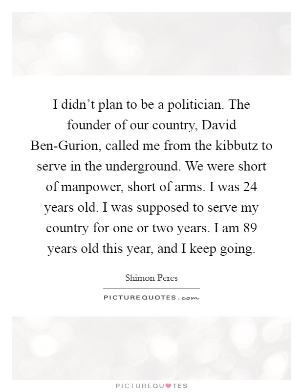 I didn't plan to be a politician. The founder of our country, David Ben-Gurion, called me from the kibbutz to serve in the underground. We were short of manpower, short of arms. I was 24 years old. I was supposed to serve my country for one or two years. I am 89 years old this year, and I keep going. Picture Quote #1
