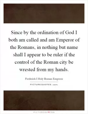 Since by the ordination of God I both am called and am Emperor of the Romans, in nothing but name shall I appear to be ruler if the control of the Roman city be wrested from my hands Picture Quote #1
