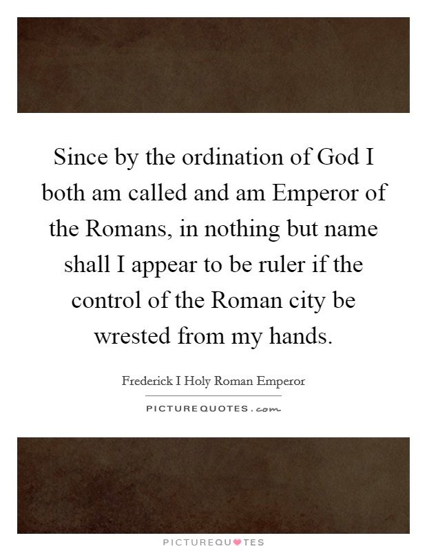 Since by the ordination of God I both am called and am Emperor of the Romans, in nothing but name shall I appear to be ruler if the control of the Roman city be wrested from my hands. Picture Quote #1