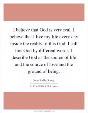 I believe that God is very real. I believe that I live my life every day inside the reality of this God. I call this God by different words. I describe God as the source of life and the source of love and the ground of being Picture Quote #1