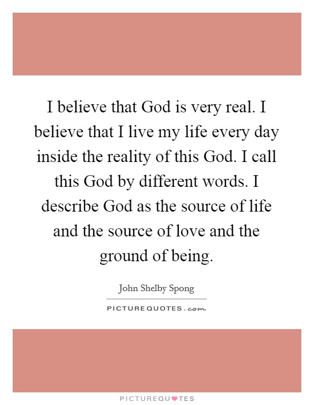 I believe that God is very real. I believe that I live my life every day inside the reality of this God. I call this God by different words. I describe God as the source of life and the source of love and the ground of being. Picture Quote #1