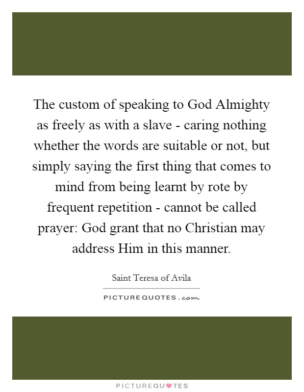The custom of speaking to God Almighty as freely as with a slave - caring nothing whether the words are suitable or not, but simply saying the first thing that comes to mind from being learnt by rote by frequent repetition - cannot be called prayer: God grant that no Christian may address Him in this manner. Picture Quote #1
