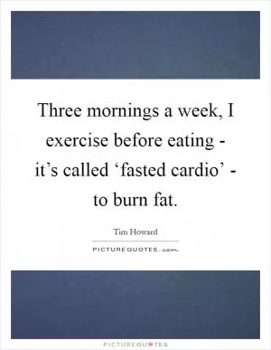 Three mornings a week, I exercise before eating - it’s called ‘fasted cardio’ - to burn fat Picture Quote #1