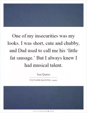 One of my insecurities was my looks. I was short, cute and chubby, and Dad used to call me his ‘little fat sausage.’ But I always knew I had musical talent Picture Quote #1