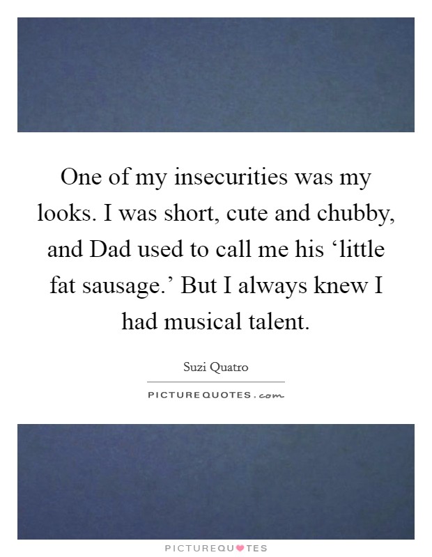One of my insecurities was my looks. I was short, cute and chubby, and Dad used to call me his ‘little fat sausage.' But I always knew I had musical talent. Picture Quote #1