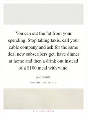You can cut the fat from your spending: Stop taking taxis, call your cable company and ask for the same deal new subscribers get, have dinner at home and then a drink out instead of a $100 meal with wine Picture Quote #1
