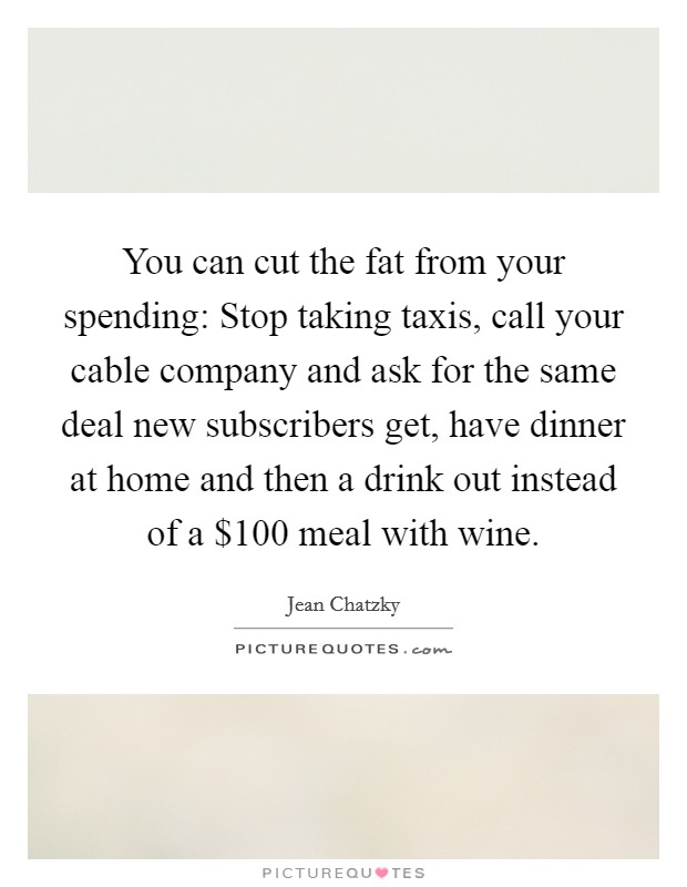 You can cut the fat from your spending: Stop taking taxis, call your cable company and ask for the same deal new subscribers get, have dinner at home and then a drink out instead of a $100 meal with wine. Picture Quote #1