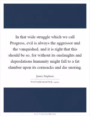 In that wide struggle which we call Progress, evil is always the aggressor and the vanquished, and it is right that this should be so, for without its onslaughts and depredations humanity might fall to a fat slumber upon its cornsacks and die snoring Picture Quote #1