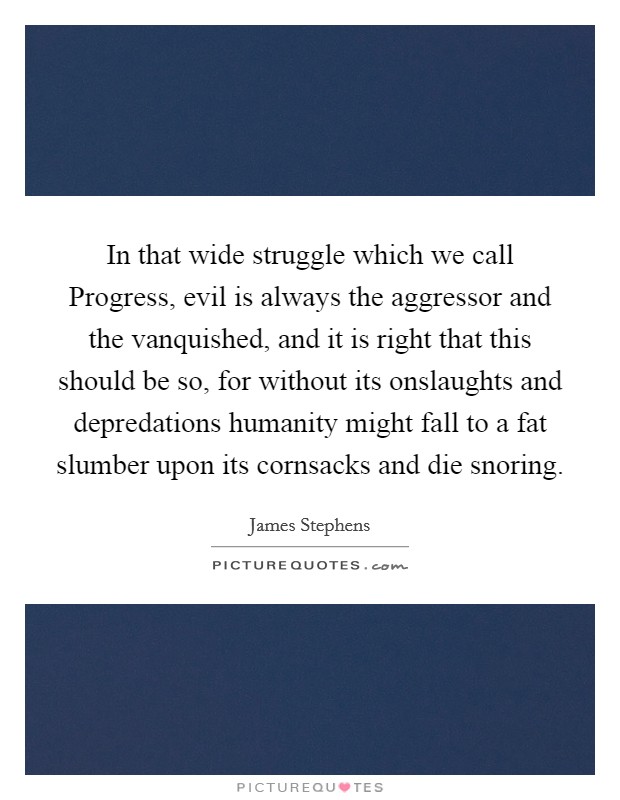 In that wide struggle which we call Progress, evil is always the aggressor and the vanquished, and it is right that this should be so, for without its onslaughts and depredations humanity might fall to a fat slumber upon its cornsacks and die snoring. Picture Quote #1