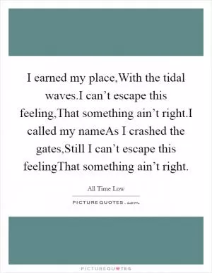 I earned my place,With the tidal waves.I can’t escape this feeling,That something ain’t right.I called my nameAs I crashed the gates,Still I can’t escape this feelingThat something ain’t right Picture Quote #1